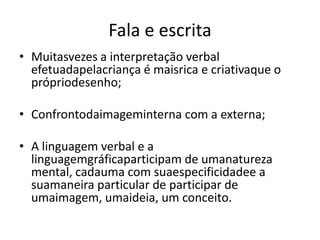 Fala e escrita
• Muitasvezes a interpretação verbal
  efetuadapelacriança é maisrica e criativaque o
  própriodesenho;

• Confrontodaimageminterna com a externa;

• A linguagem verbal e a
  linguagemgráficaparticipam de umanatureza
  mental, cadauma com suaespecificidadee a
  suamaneira particular de participar de
  umaimagem, umaideia, um conceito.
 