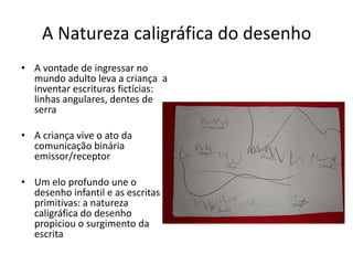 A Natureza caligráfica do desenho
• A vontade de ingressar no
  mundo adulto leva a criança a
  inventar escrituras fictícias:
  linhas angulares, dentes de
  serra

• A criança vive o ato da
  comunicação binária
  emissor/receptor

• Um elo profundo une o
  desenho infantil e as escritas
  primitivas: a natureza
  caligráfica do desenho
  propiciou o surgimento da
  escrita
 