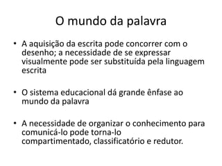 O mundo da palavra
• A aquisição da escrita pode concorrer com o
  desenho; a necessidade de se expressar
  visualmente pode ser substituída pela linguagem
  escrita

• O sistema educacional dá grande ênfase ao
  mundo da palavra

• A necessidade de organizar o conhecimento para
  comunicá-lo pode torna-lo
  compartimentado, classificatório e redutor.
 