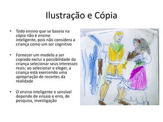 Ilustração e Cópia
• Todo ensino que se baseia na
  cópia não é ensino
  inteligente, pois não considera a
  criança como um ser cognitivo

• Fornecer um modelo a ser
  copiado exclui a possibilidade da
  criança selecionar seus interesses
  reais; ao selecionar e eleger, a
  criança está exercendo uma
  apropriação de recortes da
  realidade

• O ensino inteligente e sensível
  depende de ensaio e erro, de
  pesquisa, investigação
 
