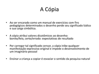 A Cópia

• Ao ser encarado como um manual de exercícios com fins
  pedagógicos determinados o desenho perde seu significado lúdico
  e sua carga simbólica.

• A cópia atribui valores dicotômicos ao desenho:
  bonito/feio, certo/errado: expectativas de resultado

• Por carregar tal significado censor, a cópia inibe qualquer
  manifestação expressiva original e impede o desenvolvimento de
  um imaginário pessoal

• Ensinar a criança a copiar é esvaziar o sentido da pesquisa natural
 