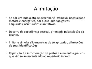 A imitação
• Se por um lado o ato de desenhar é instintivo, necessidade
  motora e energética, por outro lado são gestos
  adquiridos, aculturados e imitativos.

• Decorre da experiência pessoal, orientada pela seleção da
  criança.

• Imitar e simular são maneiras de se apropriar, afirmações
  de suas identificações

• Repetição é a incorporação de gestos e elementos gráficos
  que vão se acrescentando ao repertório infantil
 