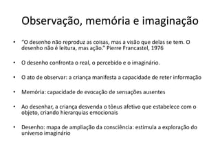 Observação, memória e imaginação
• “O desenho não reproduz as coisas, mas a visão que delas se tem. O
  desenho não é leitura, mas ação.” Pierre Francastel, 1976

• O desenho confronta o real, o percebido e o imaginário.

• O ato de observar: a criança manifesta a capacidade de reter informação

• Memória: capacidade de evocação de sensações ausentes

• Ao desenhar, a criança desvenda o tônus afetivo que estabelece com o
  objeto, criando hierarquias emocionais

• Desenho: mapa de ampliação da consciência: estimula a exploração do
  universo imaginário
 