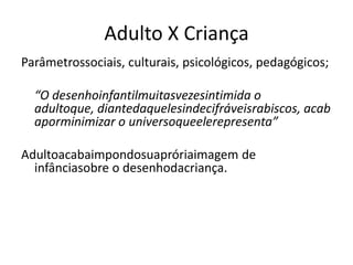 Adulto X Criança
Parâmetrossociais, culturais, psicológicos, pedagógicos;

  “O desenhoinfantilmuitasvezesintimida o
  adultoque, diantedaquelesindecifráveisrabiscos, acab
  aporminimizar o universoqueelerepresenta”

Adultoacabaimpondosuapróriaimagem de
  infânciasobre o desenhodacriança.
 
