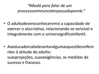 “Nãodá para falar de um
        processosemnuncaterpassadoporele.”

• O adultodevereconheceremsi a capacidade de
  exercer o atocriativo, relacionando-se sensível e
  integralmente com o universográficoinfantil.

• Aoeducadorcabelevantaralgumasquestõesrefere
  ntes à atitude do adulto:
  suasprojeções, suasexigências, as medidas de
  sucesso e fracasso.
 