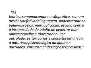 “As
teorias, semumacompreensãoprática, semum
avivênciaefetivadalinguagem, podemtornar-se
palavrasvazias, meraaplicação, escudo contra
a incapacidade do adulto de penetrar num
universoquelhe é tãoestranho. Por
outrolado, evitarteorias e conceitosserianegar
a naturezaepistemológica do adulto e
dacriança, emsuasmanifestaçõesexpressivas.”
 