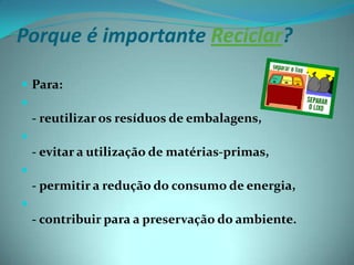 Porque é importante Reciclar?Para:- reutilizar os resíduos de embalagens, - evitar a utilização de matérias-primas, - permitir a redução do consumo de energia, - contribuir para a preservação do ambiente.