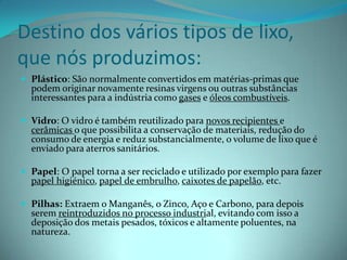 Destino dos vários tipos de lixo, que nós produzimos:Plástico: São normalmente convertidos em matérias-primas que podem originar novamente resinas virgens ou outras substâncias interessantes para a indústria como gases e óleos combustíveis.Vidro: O vidro é também reutilizado para novos recipientes e cerâmicas o que possibilita a conservação de materiais, redução do consumo de energia e reduz substancialmente, o volume de lixo que é enviado para aterros sanitários.Papel: O papel torna a ser reciclado e utilizado por exemplo para fazer papel higiénico, papel de embrulho, caixotes de papelão, etc.Pilhas: Extraem o Manganês, o Zinco, Aço e Carbono, para depois serem reintroduzidos no processo industrial, evitando com isso a deposição dos metais pesados, tóxicos e altamente poluentes, na natureza.
