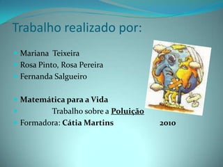 Trabalho realizado por:Mariana  TeixeiraRosa Pinto, Rosa PereiraFernanda SalgueiroMatemática para a Vida                Trabalho sobre a PoluiçãoFormadora: Cátia Martins                        2010