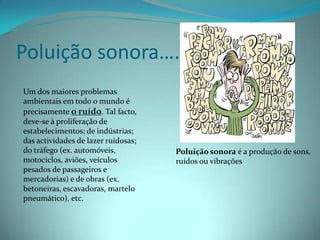 Poluição sonora….Um dos maiores problemas ambientais em todo o mundo é precisamente o ruído. Tal facto, deve-se à proliferação de estabelecimentos; de indústrias; das actividades de lazer ruidosas; do tráfego (ex. automóveis, motociclos, aviões, veículos pesados de passageiros e mercadorias) e de obras (ex. betoneiras, escavadoras, martelo pneumático), etc.Poluição sonora é a produção de sons, ruídos ou vibrações