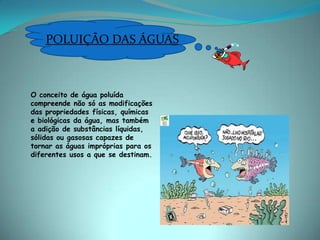 POLUIÇÃO DAS ÁGUASO conceito de água poluída compreende não só as modificações das propriedades físicas, químicas e biológicas da água, mas também a adição de substâncias líquidas, sólidas ou gasosas capazes de tornar as águas impróprias para os diferentes usos a que se destinam. 