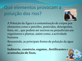 Que elementos provocam a poluição dos rios?A Poluição da Água é a contaminação de corpos por elementos como o petróleo, pesticidas, detergentes, lixos, etc., que podem ser nocivos ou prejudiciais aos organismos e plantas, assim como, a actividade humana.Resumindo, as principais fontes de poluição da água são:Indústria, comércio, esgotos , fertilizantes e acumulação de lixos.