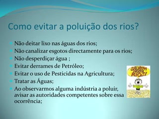 Como evitar a poluição dos rios?Não deitar lixo nas águas dos rios;Não canalizar esgotos directamente para os rios;Não desperdiçar água ;Evitar derrames de Petróleo;Evitar o uso de Pesticidas na Agricultura;Tratar as Águas;Ao observarmos alguma indústria a poluir, avisar as autoridades competentes sobre essa ocorrência;