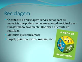 ReciclagemO conceito de reciclagem serve apenas para os materiais que podem voltar ao seu estado original e ser transformado novamente. Reciclar é diferente de reutilizar. Materiais que reciclamos:Papel, plástico,vidro, metais, etc.