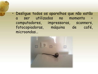 Desligue todos os aparelhos que não estão a ser utilizados no momento – computadores, impressoras, scanners, fotocopiadoras, máquina de café, microondas…