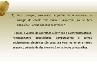 Para começar, queríamos perguntar se o consumo de energia da escola tem vindo a aumentar, ou se tem diminuído? Porque que isso aconteceu?R: Dado o volume de aparelhos eléctricos e electrodomésticos, nomeadamente aquecedores, computadores e outros equipamentos eléctricos são cada vez mais, no entanto temos sempre o cuidado de desligarmos à noite todos os aparelhos.