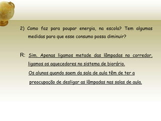 2) Como faz para poupar energia, na escola? Tem algumas medidas para que esse consumo possa diminuir?R: Sim. Apenas ligamos metade das lâmpadas no corredor, ligamos os aquecedores no sistema de biorário. Os alunos quando saem da sala de aula têm de ter apreocupação de desligar as lâmpadas nas salas de aula.