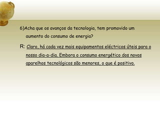 6)Acha que os avanços da tecnologia, tem promovido um aumento do consumo de energia?R: Claro, há cada vez mais equipamentos eléctricos úteis para o nosso dia-a-dia. Embora o consumo energético dos novos aparelhos tecnológicos são menores, o que é positivo.