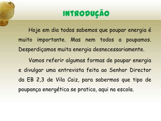 		Hoje em dia todos sabemos que poupar energia é muito importante. Mas nem todos a poupamos. Desperdiçamos muita energia desnecessariamente. Vamos referir algumas formas de poupar energia e divulgar uma entrevista feita ao Senhor Director da EB 2,3 de Vila Caiz, para sabermos que tipo de poupança energética se pratica, aqui na escola.Introdução