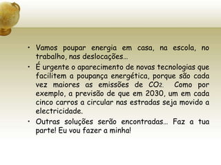 Vamos poupar energia em casa, na escola, no trabalho, nas deslocações…É urgente o aparecimento de novas tecnologias que facilitem a poupança energética, porque são cada vez maiores as emissões de CO2.  Como por exemplo, a previsão de que em 2030, um em cada cinco carros a circular nas estradas seja movido a electricidade.Outras soluções serão encontradas… Faz a tua parte! Eu vou fazer a minha!