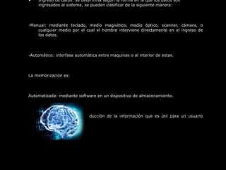 • Ingreso de datos: se determina según la forma en la que los datos son
ingresados al sistema, se pueden clasificar de la siguiente manera:
-Manual: mediante teclado, medio magnético, medio óptico, scanner, cámara, o
cualquier medio por el cual el hombre interviene directamente en el ingreso de
los datos.
-Automático: interfase automática entre maquinas o al interior de estas.
La memorización es:
Automatizada: mediante software en un dispositivo de almacenamiento.
La salida: se refiere a la producción de la información que es útil para un usuario
determinado
 