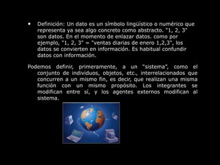 • Definición: Un dato es un símbolo lingüístico o numérico que
representa ya sea algo concreto como abstracto. "1, 2, 3"
son datos. En el momento de enlazar datos. como por
ejemplo, "1, 2, 3" = "ventas diarias de enero 1,2,3", los
datos se convierten en información. Es habitual confundir
datos con información.
Podemos definir, primeramente, a un “sistema”, como el
conjunto de individuos, objetos, etc., interrelacionados que
concurren a un mismo fin, es decir, que realizan una misma
función con un mismo propósito. Los integrantes se
modifican entre sí, y los agentes externos modifican al
sistema.
 