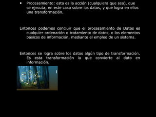 • Procesamiento: esta es la acción (cualquiera que sea), que
se ejecuta, en este caso sobre los datos, y que logra en ellos
una transformación.
Entonces podemos concluir que el procesamiento de Datos es
cualquier ordenación o tratamiento de datos, o los elementos
básicos de información, mediante el empleo de un sistema.
Entonces se logra sobre los datos algún tipo de transformación.
Es esta transformación la que convierte al dato en
información.
 