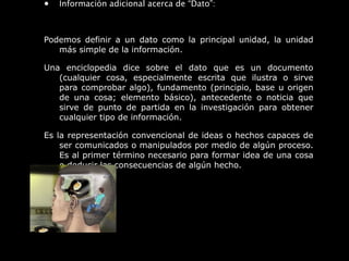 • Información adicional acerca de “Dato”:
Podemos definir a un dato como la principal unidad, la unidad
más simple de la información.
Una enciclopedia dice sobre el dato que es un documento
(cualquier cosa, especialmente escrita que ilustra o sirve
para comprobar algo), fundamento (principio, base u origen
de una cosa; elemento básico), antecedente o noticia que
sirve de punto de partida en la investigación para obtener
cualquier tipo de información.
Es la representación convencional de ideas o hechos capaces de
ser comunicados o manipulados por medio de algún proceso.
Es al primer término necesario para formar idea de una cosa
o deducir las consecuencias de algún hecho.
 