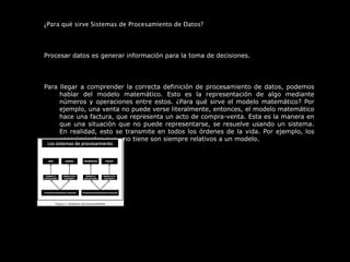  
¿Para qué sirve Sistemas de Procesamiento de Datos?
 
Procesar datos es generar información para la toma de decisiones.
 
Para llegar a comprender la correcta definición de procesamiento de datos, podemos 
hablar  del  modelo  matemático.  Esto  es  la  representación  de  algo  mediante 
números y operaciones entre estos. ¿Para qué sirve el modelo matemático? Por 
ejemplo, una venta no puede verse literalmente, entonces, el modelo matemático 
hace una factura, que representa un acto de compra-venta. Esta es la manera en 
que una situación que no puede representarse, se resuelve usando un sistema. 
En realidad, esto se transmite en todos los órdenes de la vida. Por ejemplo, los 
conocimientos que uno tiene son siempre relativos a un modelo.
 
 
