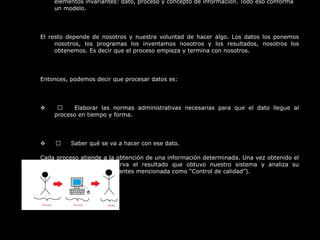 elementos invariantes: dato, proceso y concepto de información. Todo eso conforma 
un modelo.
 
El  resto  depende  de  nosotros  y  nuestra  voluntad  de  hacer  algo.  Los  datos  los  ponemos 
nosotros,  los  programas  los  inventamos  nosotros  y  los  resultados,  nosotros  los 
obtenemos. Es decir que el proceso empieza y termina con nosotros.
 
Entonces, podemos decir que procesar datos es:
 
              Elaborar  las  normas  administrativas  necesarias  para  que  el  dato  llegue  al 
proceso en tiempo y forma.
 
            Saber qué se va a hacer con ese dato.
Cada proceso atiende a la obtención de una información determinada. Una vez obtenido el 
proceso,  alguien  observa  el  resultado  que  obtuvo  nuestro  sistema  y  analiza  su 
coherencia (operación antes mencionada como “Control de calidad”).
 
 