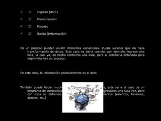  
              Ingreso (dato)
              Memorización
              Proceso
              Salida (Información)
 
En  un  proceso  pueden  existir  diferentes  variaciones.  Puede  suceder  que  no  haya 
transformación  de  datos.  Este  caso  se  daría  cuando,  por  ejemplo,  ingreso  una 
lista, la cual  ya,  de  hecho conforma una  lista, pero  al  obtenerla ordenada para 
imprimirla hay un proceso.
 
En este caso, la información prácticamente es el dato.
 
También  puede  haber  muchos  procesos  con  pocos  datos,  este  sería  el  caso  de  un 
programa de contabilidad, en el que los datos son ingresados una sola vez, pero 
con  esos  se  obtienen  muchas  informaciones  diferentes  (asientos,  balances, 
ajustes, etc.)
 