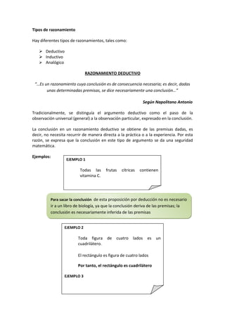 Tipos de razonamiento

Hay diferentes tipos de razonamientos, tales como:

    Deductivo
    Inductivo
    Analógico

                               RAZONAMIENTO DEDUCTIVO

 “…Es un razonamiento cuya conclusión es de consecuencia necesaria; es decir, dadas
       unas determinadas premisas, se dice necesariamente una conclusión…”

                                                                    Según Napolitano Antonio

Tradicionalmente, se distinguía el argumento deductivo como el paso de la
observación universal (general) a la observación particular, expresado en la conclusión.

La conclusión en un razonamiento deductivo se obtiene de las premisas dadas, es
decir, no necesita recurrir de manera directa a la práctica o a la experiencia. Por esta
razón, se expresa que la conclusión en este tipo de argumento se da una seguridad
matemática.

Ejemplos:
                     EJEMPLO 1

                            Todas las      frutas   cítricas    contienen
                            vitamina C.

                            La piña es una fruta cítrica

            Para sacar la conclusión de esta proposición por deducción no es necesario
            ir a un libro de biología, ya que la conclusión deriva de las premisas; la
            conclusión es necesariamente inferida de las premisas


                   EJEMPLO 2

                           Toda figura      de   cuatro     lados     es   un
                           cuadrilátero.

                           El rectángulo es figura de cuatro lados

                           Por tanto, el rectángulo es cuadrilátero

                   EJEMPLO 3

                           Ningún     número     racional      es    número
 