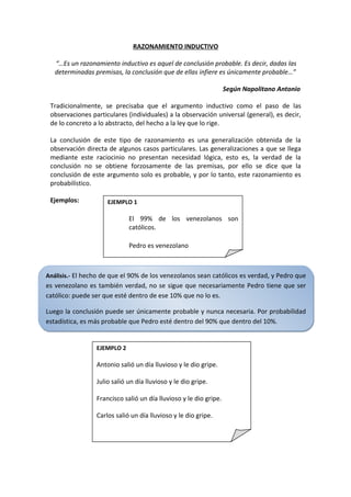 RAZONAMIENTO INDUCTIVO

   “…Es un razonamiento inductivo es aquel de conclusión probable. Es decir, dadas las
   determinadas premisas, la conclusión que de ellas infiere es únicamente probable…”

                                                                   Según Napolitano Antonio

 Tradicionalmente, se precisaba que el argumento inductivo como el paso de las
 observaciones particulares (individuales) a la observación universal (general), es decir,
 de lo concreto a lo abstracto, del hecho a la ley que lo rige.

 La conclusión de este tipo de razonamiento es una generalización obtenida de la
 observación directa de algunos casos particulares. Las generalizaciones a que se llega
 mediante este raciocinio no presentan necesidad lógica, esto es, la verdad de la
 conclusión no se obtiene forzosamente de las premisas, por ello se dice que la
 conclusión de este argumento solo es probable, y por lo tanto, este razonamiento es
 probabilístico.

 Ejemplos:           EJEMPLO 1

                             El 99% de los venezolanos son
                             católicos.

                             Pedro es venezolano



Análisis.- El hecho de que el 90% de los venezolanos sean católicos es verdad, y Pedro que
es venezolano es también verdad, no se sigue que necesariamente Pedro tiene que ser
católico: puede ser que esté dentro de ese 10% que no lo es.

Luego la conclusión puede ser únicamente probable y nunca necesaria. Por probabilidad
estadística, es más probable que Pedro esté dentro del 90% que dentro del 10%.


                 EJEMPLO 2

                 Antonio salió un día lluvioso y le dio gripe.

                 Julio salió un día lluvioso y le dio gripe.

                 Francisco salió un día lluvioso y le dio gripe.

                 Carlos salió un día lluvioso y le dio gripe.

                 Juan salió un día lluvioso y le dio gripe.
 