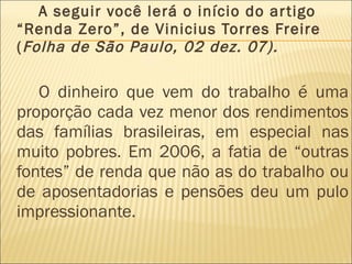 A seguir você lerá o início do artigo “Renda Zero”, de Vinicius Torres Freire ( Folha de São Paulo, 02 dez. 07). O dinheiro que vem do trabalho é uma proporção cada vez menor dos rendimentos das famílias brasileiras, em especial nas muito pobres. Em 2006, a fatia de “outras fontes” de renda que não as do trabalho ou de aposentadorias e pensões deu um pulo impressionante.  
