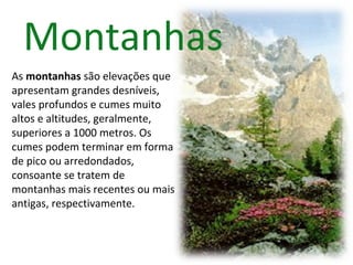 Montanhas
As montanhas são elevações que
apresentam grandes desníveis,
vales profundos e cumes muito
altos e altitudes, geralmente,
superiores a 1000 metros. Os
cumes podem terminar em forma
de pico ou arredondados,
consoante se tratem de
montanhas mais recentes ou mais
antigas, respectivamente.
 