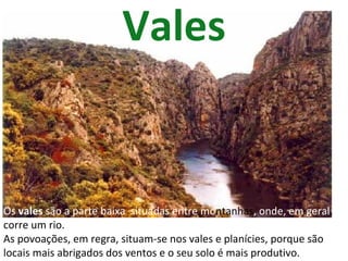 Vales Os  vales  são a parte baixa  situadas entre mo ntanhas , onde, em geral , corre um rio. As povoações, em regra, situam-se nos vales e planícies, porque são locais mais abrigados dos ventos e o seu solo é mais produtivo. 