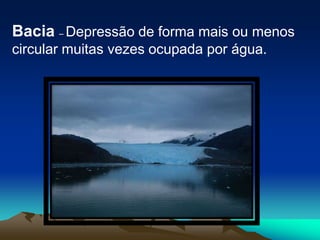 Bacia – Depressão de forma mais ou menos circular muitas vezes ocupada por água.
