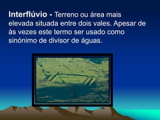Interflúvio - Terreno ou área mais elevada situada entre dois vales. Apesar de às vezes este termo ser usado como sinónimo de divisor de águas.