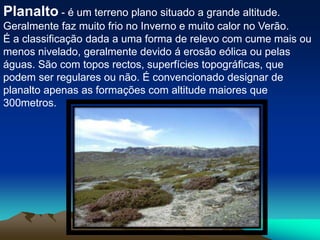 Planalto- é um terreno plano situado a grande altitude. Geralmente faz muito frio no Inverno e muito calor no Verão.É a classificação dada a uma forma de relevo com cume mais ou menos nivelado, geralmente devido á erosão eólica ou pelas águas. São com topos rectos, superfícies topográficas, que podem ser regulares ou não. É convencionado designar de planalto apenas as formações com altitude maiores que 300metros.