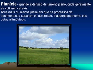 Planície - grande extensão de terreno plano, onde geralmente se cultivam cereais.Área mais ou menos plana em que os processos de sedimentação superam os de erosão, independentemente das cotas altimétricas.
