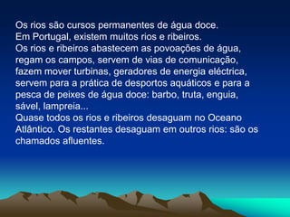 Os rios são cursos permanentes de água doce.Em Portugal, existem muitos rios e ribeiros.Os rios e ribeiros abastecem as povoações de água, regam os campos, servem de vias de comunicação, fazem mover turbinas, geradores de energia eléctrica, servem para a prática de desportos aquáticos e para a pesca de peixes de água doce: barbo, truta, enguia, sável, lampreia...Quase todos os rios e ribeiros desaguam no Oceano Atlântico. Os restantes desaguam em outros rios: são os chamados afluentes.