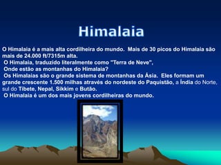 HimalaiaO Himalaia é a mais alta cordilheira do mundo.  Mais de 30 picos do Himalaia são mais de 24.000 ft/7315m alta.  O Himalaia, traduzido literalmente como "Terra de Neve",  Onde estão as montanhas do Himalaia? Os Himalaias são o grande sistema de montanhas da Ásia.  Eles formam um grande crescente 1.500 milhas através do nordeste do Paquistão, a Índia do Norte, sul do Tibete, Nepal, Sikkim e Butão. O Himalaia é um dos mais jovens cordilheiras do mundo. 
