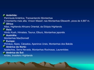 Antártida: Península Antártica, Transantarctic Montanhas  A montanha mais alta, VinsonMassif, nas Montanhas Ellsworth, picos de 4.897 m. África: Atlas, Highlands Africano Oriental, da Etiópia HighlandsÁsia: Hindu Kush, Himalaia, Taurus, Elburz, Montanhas japonês Austrália: Montanhas MacDonnellEuropa:Pirinéus, Alpes, Cárpatos, Apeninos Urais, Montanhas dos Balcãs América do Norte: Apalaches, Serra Nevada, Montanhas Rochosas, LaurentidesAmérica do Sul: Andes, brasileiro Highlands
