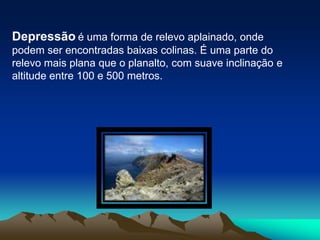 Depressãoé uma forma de relevo aplainado, onde podem ser encontradas baixas colinas. É uma parte do relevo mais plana que o planalto, com suave inclinação e altitude entre 100 e 500 metros.