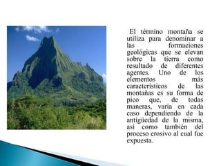 El término montaña se
utiliza para denominar a
las             formaciones
geológicas que se elevan
sobre la tierra como
resultado de diferentes
agentes. Uno de los
elementos              más
característicos    de   las
montañas es su forma de
pico que, de todas
maneras, varía en cada
caso dependiendo de la
antigüedad de la misma,
así como también del
proceso erosivo al cual fue
expuesta.
 