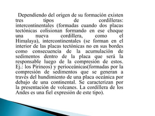Dependiendo del origen de su formación existen
tres          tipos         de          cordilleras:
intercontinentales (formadas cuando dos placas
tectónicas colisionan formando en ese choque
una       nueva       cordillera,     como        el
Himalaya), intercontinentales (se forman en el
interior de las placas tectónicas no en sus bordes
como consecuencia de la acumulación de
sedimentos dentro de la placa que será la
responsable luego de la compresión de estos.
Ej.: los Pirineos) y perioceánicas(formadas por la
compresión de sedimentos que se generan a
través del hundimiento de una placa oceánica por
debajo de una continental. Se caracterizan por
la presentación de volcanes. La cordillera de los
Andes es una fiel expresión de este tipo).
 