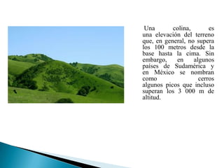 Una       colina,       es
una elevación del terreno
que, en general, no supera
los 100 metros desde la
base hasta la cima. Sin
embargo,    en     algunos
países de Sudamérica y
en México se nombran
como                 cerros
algunos picos que incluso
superan los 3 000 m de
altitud.
 