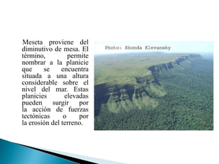 Meseta proviene del
diminutivo de mesa. El
término,          permite
nombrar a la planicie
que     se     encuentra
situada a una altura
considerable sobre el
nivel del mar. Estas
planicies       elevadas
pueden surgir por
la acción de fuerzas
tectónicas      o     por
la erosión del terreno.
 