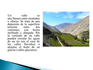 Un           valle         es
una llanura entre montañas
o alturas. Se trata de una
depresión de la superficie
terrestre     entre      dos
vertientes, con forma
inclinada y alargada. Por
la vertiente de un valle
pueden circular las aguas
de un río (en el caso de
los valles fluviales) o
alojarse el hielo de un
glaciar (valles glaciares).
 