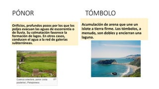 PÓNOR TÓMBOLO
Orificios, profundos pozos por los que los
poljes evacuan las aguas de escorrentía o
de lluvia. Su colmatación favorece la
formación de lagos. En otros casos,
conducen el agua a la red de galerías
subterráneas.
Acumulación de arena que une un
islote a tierra firme. Los tómbolos, a
menudo, son dobles y encierran una
laguna.
 